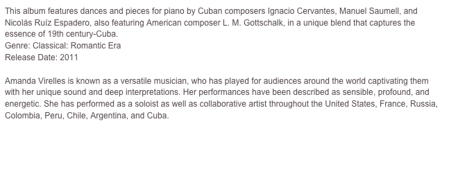 This album features dances and pieces for piano by Cuban composers Ignacio Cervantes, Manuel Saumell, and Nicolás Ruíz Espadero, also featuring American composer L. M. Gottschalk, in a unique blend that captures the essence of 19th century-Cuba.Genre: Classical: Romantic EraRelease Date: 2011                         

Amanda Virelles is known as a versatile musician, who has played for audiences around the world captivating them with her unique sound and deep interpretations. Her performances have been described as sensible, profound, and energetic. She has performed as a soloist as well as collaborative artist throughout the United States, France, Russia, Colombia, Peru, Chile, Argentina, and Cuba.

To continue to Amanda’s Website, please click here.

To visit Amanda’s CDBABY store please click here.
